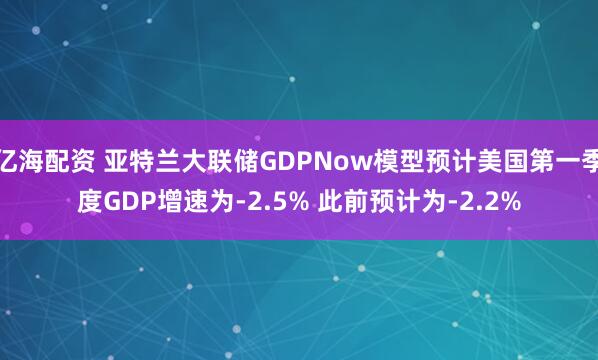 亿海配资 亚特兰大联储GDPNow模型预计美国第一季度GDP增速为-2.5% 此前预计为-2.2%