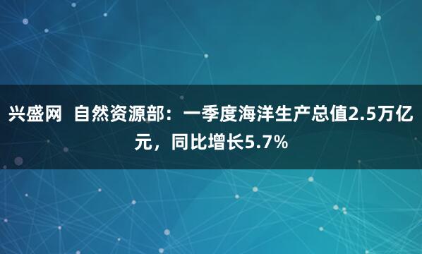 兴盛网  自然资源部：一季度海洋生产总值2.5万亿元，同比增长5.7%