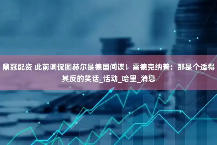 鼎冠配资 此前调侃图赫尔是德国间谍！雷德克纳普：那是个适得其反的笑话_活动_哈里_消息