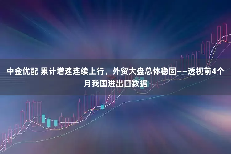 中金优配 累计增速连续上行，外贸大盘总体稳固——透视前4个月我国进出口数据