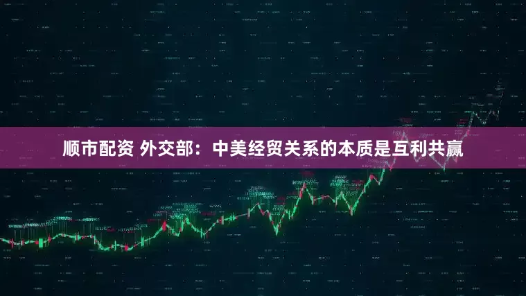 顺市配资 外交部：中美经贸关系的本质是互利共赢