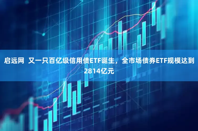 启远网  又一只百亿级信用债ETF诞生，全市场债券ETF规模达到2814亿元