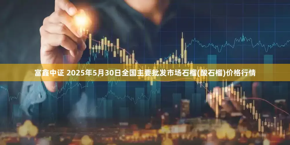 富鑫中证 2025年5月30日全国主要批发市场石榴(酸石榴)价格行情