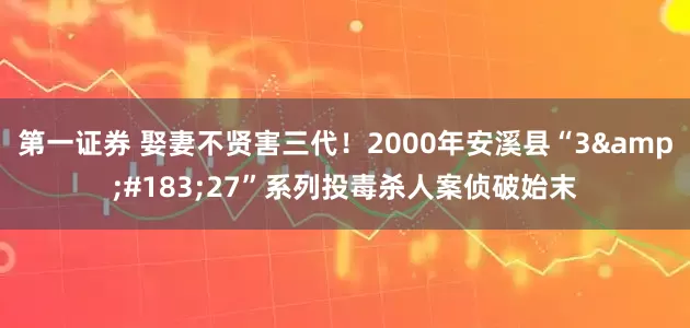 第一证券 娶妻不贤害三代！2000年安溪县“3·27”系列投毒杀人案侦破始末