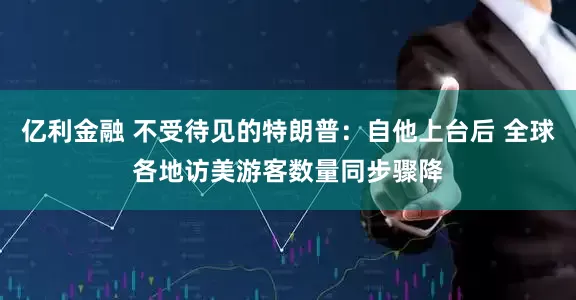 亿利金融 不受待见的特朗普：自他上台后 全球各地访美游客数量同步骤降
