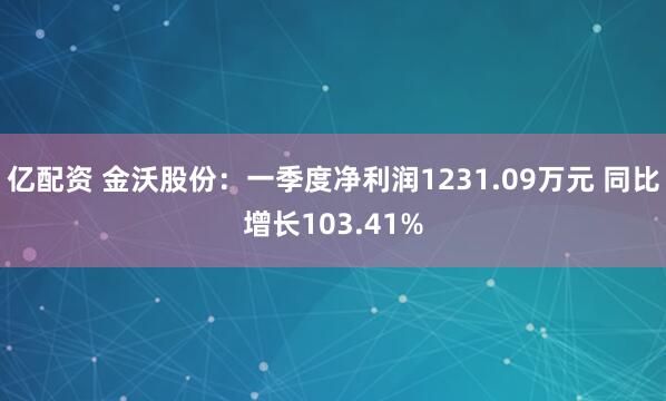 亿配资 金沃股份：一季度净利润1231.09万元 同比增长103.41%