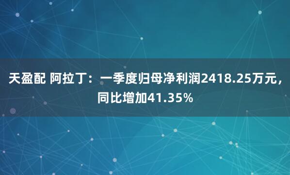 天盈配 阿拉丁：一季度归母净利润2418.25万元，同比增加41.35%