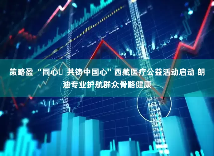 策略盈 “同心・共铸中国心”西藏医疗公益活动启动 朗迪专业护航群众骨骼健康